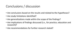 Conclusions / discussion
• Are conclusions based on the results and related to the hypotheses?
• Are study limitations identified?
• Are generalizations made within the scope of the findings?
• Are implications of findings discussed (i.e., for practice, education and
research)?
• Are recommendations for further research stated?
 