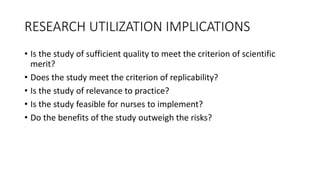 RESEARCH UTILIZATION IMPLICATIONS
• Is the study of sufficient quality to meet the criterion of scientific
merit?
• Does the study meet the criterion of replicability?
• Is the study of relevance to practice?
• Is the study feasible for nurses to implement?
• Do the benefits of the study outweigh the risks?
 