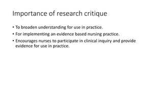 Importance of research critique
• To broaden understanding for use in practice.
• For implementing an evidence based nursing practice.
• Encourages nurses to participate in clinical inquiry and provide
evidence for use in practice.
 