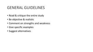 GENERAL GUIDELINES
• Read & critique the entire study
• Be objective & realistic
• Comment on strengths and weakness
• Give specific examples
• Suggest alternatives
 