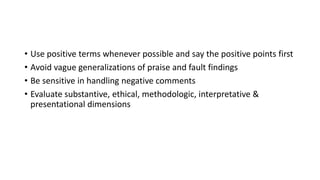 • Use positive terms whenever possible and say the positive points first
• Avoid vague generalizations of praise and fault findings
• Be sensitive in handling negative comments
• Evaluate substantive, ethical, methodologic, interpretative &
presentational dimensions
 