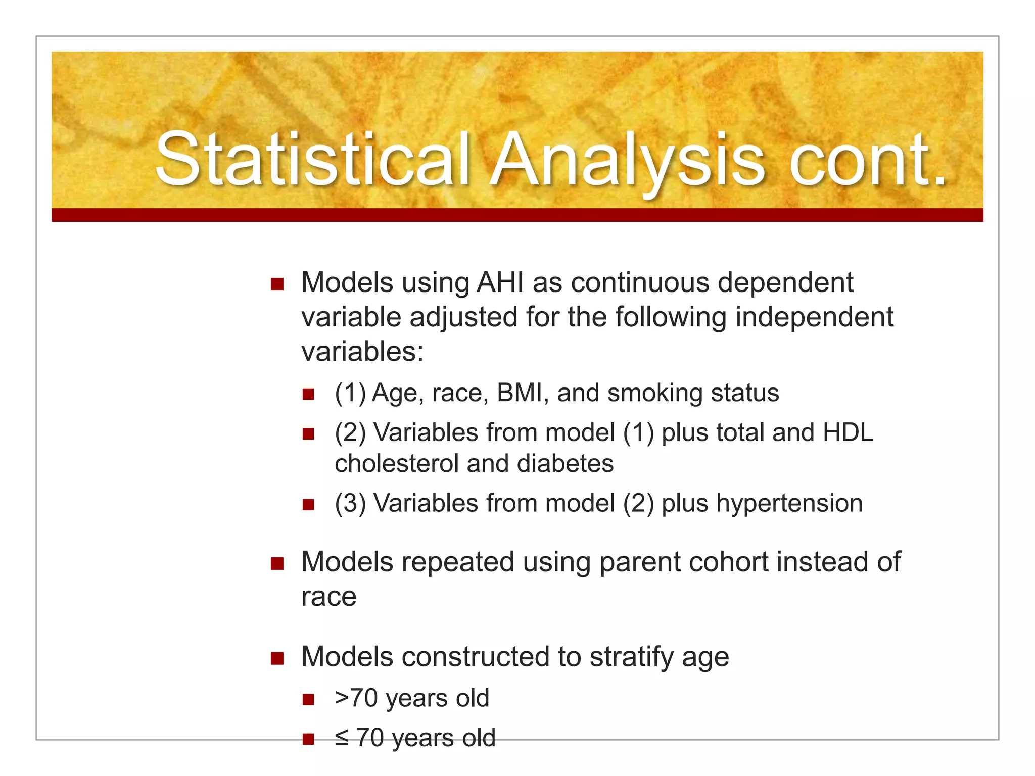 Statistical Analysis cont.Models using AHI as continuous dependent variable adjusted for the following independent variables:(1) Age, race, BMI, and smoking status(2) Variables from model (1) plus total and HDL cholesterol and diabetes(3) Variables from model (2) plus hypertensionModels repeated using parent cohort instead of raceModels constructed to stratify age>70 years old≤ 70 years old 