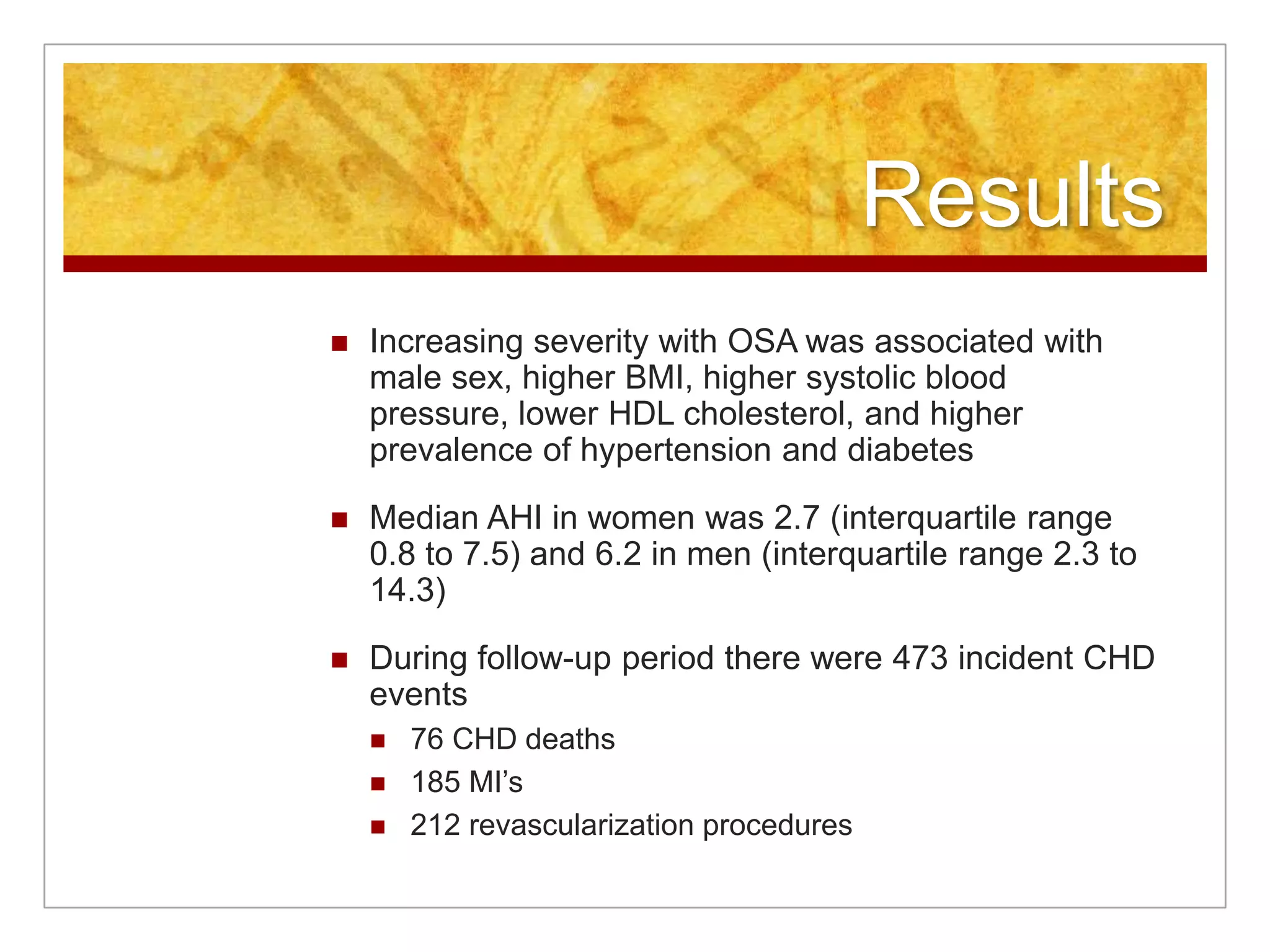 ResultsIncreasing severity with OSA was associated with male sex, higher BMI, higher systolic blood pressure, lower HDL cholesterol, and higher prevalence of hypertension and diabetesMedian AHI in women was 2.7 (interquartile range 0.8 to 7.5) and 6.2 in men (interquartile range 2.3 to 14.3)During follow-up period there were 473 incident CHD events	76 CHD deaths185 MI’s212 revascularization procedures