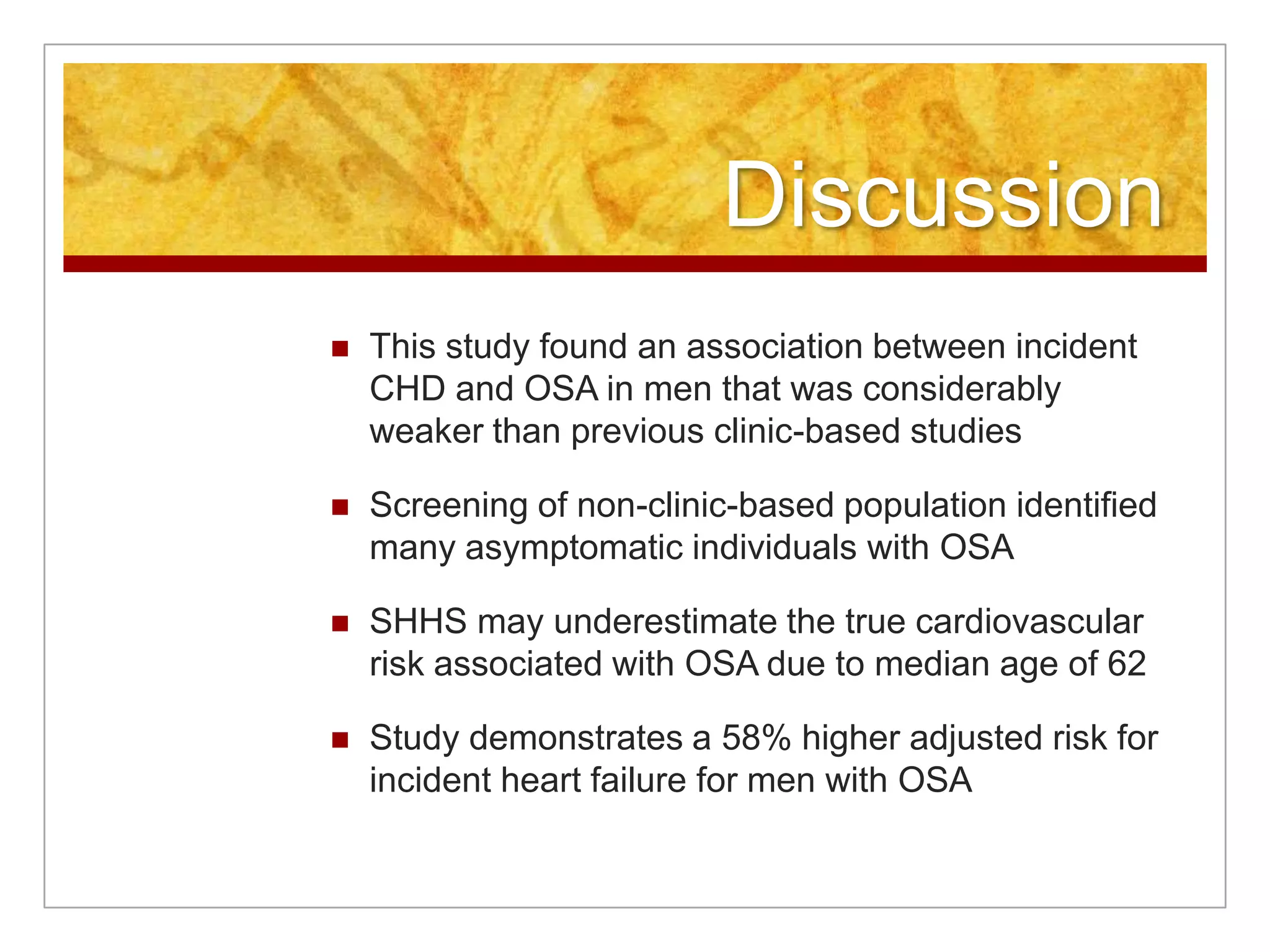 DiscussionThis study found an association between incident CHD and OSA in men that was considerably weaker than previous clinic-based studiesScreening of non-clinic-based population identified many asymptomatic individuals with OSASHHS may underestimate the true cardiovascular risk associated with OSA due to median age of 62Study demonstrates a 58% higher adjusted risk for incident heart failure for men with OSA