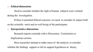  Ethical dimensions
Need to consider whether the right of human subjects were violated
during the investigation.
If there is potential Ethical concerns, we need to consider its impact both
on the scientific merit and on well being of the participants.
 Interpretative dimensions
Research reports conclude with a Discussion, Conclusions or
Implications section.
Here researcher attempt to make sense of the analysis, to consider
whether the findings support or fail to support hypotheses or theory.
 
