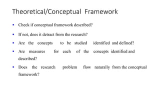 Theoretical/Conceptual Framework
 Check if conceptual framework described?
 If not, does it detract from the research?
 Are the concepts to be studied identified and defined?
 Are measures for each of the concepts identified and
described?
 Does the research problem flow naturally from the conceptual
framework?
 
