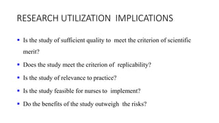RESEARCH UTILIZATION IMPLICATIONS
 Is the study of sufficient quality to meet the criterion of scientific
merit?
 Does the study meet the criterion of replicability?
 Is the study of relevance to practice?
 Is the study feasible for nurses to implement?
 Do the benefits of the study outweigh the risks?
 