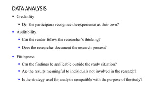 DATA ANALYSIS
 Credibility
 Do the participants recognize the experience as their own?
 Auditability
 Can the reader follow the researcher’s thinking?
 Does the researcher document the research process?
 Fittingness
 Can the findings be applicable outside the study situation?
 Are the results meaningful to individuals not involved in the research?
 Is the strategy used for analysis compatible with the purpose of the study?
 