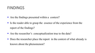 FINDINGS
 Are the findings presented within a context?
 Is the reader able to grasp the essence of the experience from the
report of the findings?
 Are the researcher’s conceptualization true to the data?
 Does the researcher place the report in the context of what already is
known about the phenomenon?
 