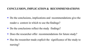 CONCLUSION, IMPLICATION & RECOMMENDATIONS
 Do the conclusions, implications and recommendations give the
reader a context in which to use the findings?
 Do the conclusions reflect the study findings?
 Does the researcher offer recommendations for future study?
 Has the researcher made explicit the significance of the study to
nursing?
 