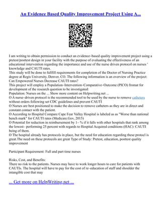 An Evidence Based Quality Improvement Project Using A...
I am writing to obtain permission to conduct an evidence–based quality improvement project using a
pretest/posttest design in your facility with the purpose of evaluating the effectiveness of an
educational intervention regarding the importance and use of the nurse driven protocol on nurses '
knowledge and CAUTI rates.
This study will be done to fullfill requirements for completion of the Doctor of Nursing Practice
degree at Regis University, Denver, CO. The following information is an overview of the project:
Can Empowered Nurses Decrease CAUTI rates?
This project will employ a Population–Intervention–Comparative–Outcome (PICO) fromat for
development of the research question to be investigated:
Population: Nurses on the ... Show more content on Helpwriting.net ...
O A nurse–driven protocol is the recommended tool to be used by the nurse to remove catheters
without orders following set CDC guidelines and prevent CAUTI
O Nurses are best positioned to make the decision to remove catheters as they are in direct and
constant contact with the patient.
O According to Hospital Compare Cape Fear Valley Hospital is labeled as as "Worse than national
bench mark" for CAUTI rates (Medicare.Gov, 2015)
O Potential for reduction in reimbursement by 1– % if it falls with other hospitals that rank among
the lowest– performing 25 percent with regards to Hospital Acquired conditions (HAC): CAUTI
being of them.
O The hospital already has protocols in place, but the need for education regarding these protocl is
great.The need on these protocols are great Type of Study: Pretest, education, posttest quality
improvement
Participant Requirement: Full and part time nurses
Risks, Cost, and Benefits:
There no risk to the patients. Nurses may have to work longer hours to care for patients with
CAUTIs. The hospital will have to pay for the cost of re–education of staff and shoulder the
intangible cost that may
... Get more on HelpWriting.net ...
 