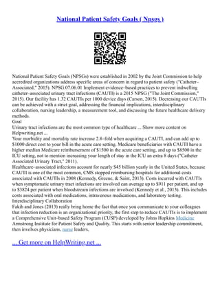 National Patient Safety Goals ( Npsgs )
National Patient Safety Goals (NPSGs) were established in 2002 by the Joint Commission to help
accredited organizations address specific areas of concern in regard to patient safety ("Catheter–
Associated," 2015). NPSG.07.06.01 Implement evidence–based practices to prevent indwelling
catheter–associated urinary tract infections (CAUTI) is a 2015 NPSG ("The Joint Commission,"
2015). Our facility has 1.32 CAUTIs per 1000 device days (Carson, 2015). Decreasing our CAUTIs
can be achieved with a strict goal, addressing the financial implications, interdisciplinary
collaboration, nursing leadership, a measurement tool, and discussing the future healthcare delivery
methods.
Goal
Urinary tract infections are the most common type of healthcare ... Show more content on
Helpwriting.net ...
Your morbidity and mortality rate increase 2.8–fold when acquiring a CAUTI, and can add up to
$1000 direct cost to your bill in the acute care setting. Medicare beneficiaries with CAUTI have a
higher median Medicare reimbursement of $1500 in the acute care setting, and up to $8500 in the
ICU setting, not to mention increasing your length of stay in the ICU an extra 8 days ("Catheter
Associated Urinary Tract," 2011).
Healthcare–associated infections account for nearly $45 billion yearly in the United States, because
CAUTI is one of the most common, CMS stopped reimbursing hospitals for additional costs
associated with CAUTIs in 2008 (Kennedy, Greene, & Saint, 2013). Costs incurred with CAUTIs
when symptomatic urinary tract infections are involved can average up to $911 per patient, and up
to $3824 per patient when bloodstream infections are involved (Kennedy et al., 2013). This includes
costs associated with oral medications, intravenous medications, and laboratory testing.
Interdisciplinary Collaboration
Fakih and Jones (2013) really bring home the fact that once you communicate to your colleagues
that infection reduction is an organizational priority, the first step to reduce CAUTIs is to implement
a Comprehensive Unit–based Safety Program (CUSP) developed by Johns Hopkins Medicine
Armstrong Institute for Patient Safety and Quality. This starts with senior leadership commitment,
then involves physicians, nurse leaders,
... Get more on HelpWriting.net ...
 
