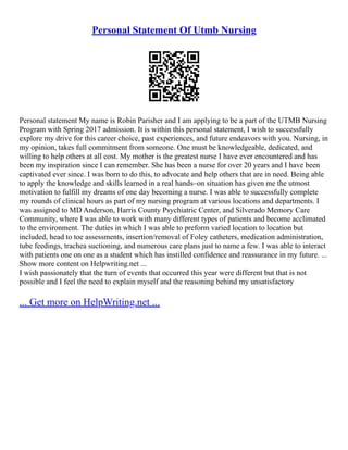 Personal Statement Of Utmb Nursing
Personal statement My name is Robin Parisher and I am applying to be a part of the UTMB Nursing
Program with Spring 2017 admission. It is within this personal statement, I wish to successfully
explore my drive for this career choice, past experiences, and future endeavors with you. Nursing, in
my opinion, takes full commitment from someone. One must be knowledgeable, dedicated, and
willing to help others at all cost. My mother is the greatest nurse I have ever encountered and has
been my inspiration since I can remember. She has been a nurse for over 20 years and I have been
captivated ever since. I was born to do this, to advocate and help others that are in need. Being able
to apply the knowledge and skills learned in a real hands–on situation has given me the utmost
motivation to fulfill my dreams of one day becoming a nurse. I was able to successfully complete
my rounds of clinical hours as part of my nursing program at various locations and departments. I
was assigned to MD Anderson, Harris County Psychiatric Center, and Silverado Memory Care
Community, where I was able to work with many different types of patients and become acclimated
to the environment. The duties in which I was able to preform varied location to location but
included, head to toe assessments, insertion/removal of Foley catheters, medication administration,
tube feedings, trachea suctioning, and numerous care plans just to name a few. I was able to interact
with patients one on one as a student which has instilled confidence and reassurance in my future. ...
Show more content on Helpwriting.net ...
I wish passionately that the turn of events that occurred this year were different but that is not
possible and I feel the need to explain myself and the reasoning behind my unsatisfactory
... Get more on HelpWriting.net ...
 
