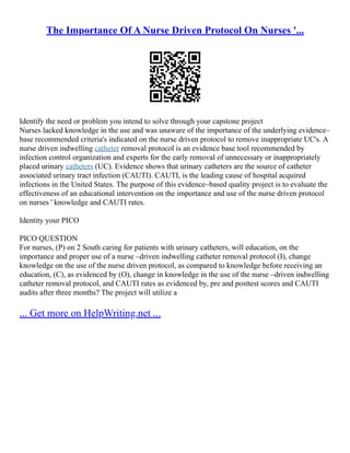 The Importance Of A Nurse Driven Protocol On Nurses '...
Identify the need or problem you intend to solve through your capstone project
Nurses lacked knowledge in the use and was unaware of the importance of the underlying evidence–
base recommended criteria's indicated on the nurse driven protocol to remove inappropriate UC's. A
nurse driven indwelling catheter removal protocol is an evidence base tool recommended by
infection control organization and experts for the early removal of unnecessary or inappropriately
placed urinary catheters (UC). Evidence shows that urinary catheters are the source of catheter
associated urinary tract infection (CAUTI). CAUTI, is the leading cause of hospital acquired
infections in the United States. The purpose of this evidence–based quality project is to evaluate the
effectiveness of an educational intervention on the importance and use of the nurse driven protocol
on nurses ' knowledge and CAUTI rates.
Identity your PICO
PICO QUESTION
For nurses, (P) on 2 South caring for patients with urinary catheters, will education, on the
importance and proper use of a nurse –driven indwelling catheter removal protocol (I), change
knowledge on the use of the nurse driven protocol, as compared to knowledge before receiving an
education, (C), as evidenced by (O), change in knowledge in the use of the nurse –driven indwelling
catheter removal protocol, and CAUTI rates as evidenced by, pre and posttest scores and CAUTI
audits after three months? The project will utilize a
... Get more on HelpWriting.net ...
 