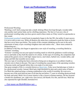 Essay on Professional Wrestling
Professional Wrestling
Watching a well–built young man take a death–defying fifteen foot leap through a wooden table
onto another man's prone body can be a thrilling experience. The fact is if you are a fan of
professional wrestling today you have grown used to these stunts as if they weren't as spectacular as
they sound.
Professional wrestling's recent boom in popularity began in the late 90's, but unlike it's past success
it is not as safe as once was. While all theatrics the stunts have continued to push the limits to levels
that have never been seen before. The results of this constant risktaking can be seen in the early
retirements of many of pro–wrestling's brightest stars and rookies who ... Show more content on
Helpwriting.net ...
In addition to this they also began to appreciate a new style of wrestling, a wrestling labeled as
"extreme" wrestling.
"Extreme" wrestling was not your typical wrestling match in which the gladiators would exchange
moves and holds as they built the match to it's climax. In this type of wrestling, the competitors had
replaced the generic moves with high–impact moves, steel chairs, barbed wire, wooden tables, and
jumps and falls that resemble movie stunts.
This new type of wrestling has been criticized as being just as dangerous to an athlete's health as
steroids were to them in the past. This type of wrestling has caused many of the upcoming wrestlers
to become myths and legends before they even make it to television.
One great example of this is a wrestler known as Mick Foley. Foley never had physique or looks to
be a professional wrestler. Instead, Mick had a high threshold for pain and a great sense of humor.
For Mick this ended up being a winning combination in the world of wrestling. He went on to
become one of the most beloved stars of all time but not before 17 years in wrestling destroyed both
his body and mind. Mick's list of career injuries is like a lesson in human anatomy. He has incurred
a broken his cheekbone, jaw ,right wrist, nose (twice), left thumb, five ribs, and left toes. Mick has
also seperated his right shoulder, herniated two
... Get more on HelpWriting.net ...
 