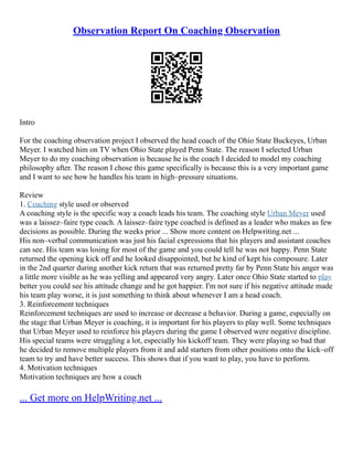 Observation Report On Coaching Observation
Intro
For the coaching observation project I observed the head coach of the Ohio State Buckeyes, Urban
Meyer. I watched him on TV when Ohio State played Penn State. The reason I selected Urban
Meyer to do my coaching observation is because he is the coach I decided to model my coaching
philosophy after. The reason I chose this game specifically is because this is a very important game
and I want to see how he handles his team in high–pressure situations.
Review
1. Coaching style used or observed
A coaching style is the specific way a coach leads his team. The coaching style Urban Meyer used
was a laissez–faire type coach. A laissez–faire type coached is defined as a leader who makes as few
decisions as possible. During the weeks prior ... Show more content on Helpwriting.net ...
His non–verbal communication was just his facial expressions that his players and assistant coaches
can see. His team was losing for most of the game and you could tell he was not happy. Penn State
returned the opening kick off and he looked disappointed, but he kind of kept his composure. Later
in the 2nd quarter during another kick return that was returned pretty far by Penn State his anger was
a little more visible as he was yelling and appeared very angry. Later once Ohio State started to play
better you could see his attitude change and he got happier. I'm not sure if his negative attitude made
his team play worse, it is just something to think about whenever I am a head coach.
3. Reinforcement techniques
Reinforcement techniques are used to increase or decrease a behavior. During a game, especially on
the stage that Urban Meyer is coaching, it is important for his players to play well. Some techniques
that Urban Meyer used to reinforce his players during the game I observed were negative discipline.
His special teams were struggling a lot, especially his kickoff team. They were playing so bad that
he decided to remove multiple players from it and add starters from other positions onto the kick–off
team to try and have better success. This shows that if you want to play, you have to perform.
4. Motivation techniques
Motivation techniques are how a coach
... Get more on HelpWriting.net ...
 