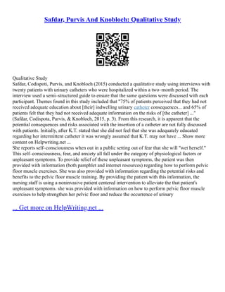 Safdar, Purvis And Knobloch: Qualitative Study
Qualitative Study
Safdar, Codispoti, Purvis, and Knobloch (2015) conducted a qualitative study using interviews with
twenty patients with urinary catheters who were hospitalized within a two–month period. The
interview used a semi–structured guide to ensure that the same questions were discussed with each
participant. Themes found in this study included that "75% of patients perceived that they had not
received adequate education about [their] indwelling urinary catheter consequences... and 65% of
patients felt that they had not received adequate information on the risks of [the catheter] ..."
(Safdar, Codispota, Purvis, & Knobloch, 2015, p. 3). From this research, it is apparent that the
potential consequences and risks associated with the insertion of a catheter are not fully discussed
with patients. Initially, after K.T. stated that she did not feel that she was adequately educated
regarding her intermittent catheter it was wrongly assumed that K.T. may not have ... Show more
content on Helpwriting.net ...
She reports self–consciousness when out in a public setting out of fear that she will "wet herself."
This self–consciousness, fear, and anxiety all fall under the category of physiological factors or
unpleasant symptoms. To provide relief of these unpleasant symptoms, the patient was then
provided with information (both pamphlet and internet resources) regarding how to perform pelvic
floor muscle exercises. She was also provided with information regarding the potential risks and
benefits to the pelvic floor muscle training. By providing the patient with this information, the
nursing staff is using a noninvasive patient centered intervention to alleviate the that patient's
unpleasant symptoms. she was provided with information on how to perform pelvic floor muscle
exercises to help strengthen her pelvic floor and reduce the occurrence of urinary
... Get more on HelpWriting.net ...
 