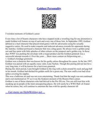 Goldust Personality
5 weirdest moments of Goldust's career
Every time a list of bizarre characters who have stepped inside a wrestling ring for any promotion is
made Goldust will feature on top of each and every one of those lists. In September 1995, Goldust
debuted as a heel character that played mind games with his adversaries using his sexually
suggestive antics. He used to make coquette and indecent advances towards his opponents during
the matches. Goldust portrayed a character that was a drag queen. He always wore a golden jump
suit and face paint with little splashes of other colours on the jumpsuit and a golden wig. In those
days WWF was pushing the envelope with a risqué product and the Goldust gimmick was a
successful attempt towards it. Over the years ... Show more content on Helpwriting.net ...
1. Goldust's bondage gimmicks
Goldust was a character that was known for his quirky attires throughout his career. In the late 1997,
Goldust was paired with an equally crazy valet, Luna Vachon. Though this pairing did not last for a
very long time, it will be known for a lascivious gimmick.
During this short period, Luna brought Goldust to the ring with a chain around his neck and gag ball
in his mouth. Goldust had ditched his golden outfit for a green one. The new outfit even had silver
spikes covering his nipples.
This was a ludicrous act and was not even entertaining. Thank God that the angle was not continued
and is not mentioned on TV as it was the freakiest moment of the Bizarre One's career.
Goldust is one of those characters who had thrived in the Pre–PG era. You can still trust him with
sneaking up on people at the most unsuspecting places. He will surely be a WWE Hall–of–Famer
when he retires, but, will continue to entertain the fans with his spooky character till
... Get more on HelpWriting.net ...
 