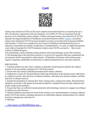 Cauti
Urinary tract infections (UTIs) are the most common nosocomial infection; accounting for up to
40% of infections reported by acute care hospitals. Up to 80% of UTIs are associated with the
presence of an indwelling urinary catheter. Catheter associated urinary tract infections (CAUTIs)
represent the largest proportion of healthcare associated infections (HAI). Catheter–associated
urinary tract infection (CAUTI) increases hospital cost and is associated with increased morbidity
and mortality .CAUTIs are considered by the Centers for Medicare and Medicaid Services to
represent a reasonably preventable complication of hospitalization. As such, no additional payment
is provided to hospitals for CAUTI treatment–related costs.CAUTIs can lead to ... Show more
content on Helpwriting.net ...
Not maintaining a sterile technique during insertion and closed drainage system after insertion.
4. The drainage bag of the bacteriuric patient is a reservoir for organisms that may contaminate the
environment and be transmitted to other patients. 5.Outbreaks of infection with resistant gram–
negative organisms attributable to bacteriuria in catheterized patients have also been reported.
PREVENTION
1. Limiting catheter use and, when a catheter is indicated, minimizing the duration the catheter
remains in situ are primary strategies for CAUTI prevention.
2. Ensure that only trained, dedicated personnel insert urinary catheters.
3. Implement a system for documenting the following information in the patient record: indications
for catheter insertion, date and time of catheter insertion, individual who inserted catheter, and date
and time of catheter removal
a. Include documentation in nursing flow sheet, nursing notes, or physician orders. Documentation
should be accessible in the patient record and recorded in a standard format for data collection and
quality improvement purposes.
4. Ensure that there are sufficient trained personnel and technology resources to support surveillance
of catheter use and outcomes.
5. Educate healthcare personnel involved in the insertion, care and maintenance of urinary catheters
about CAUTI prevention, including alternatives to indwelling catheters and procedures for catheter
insertion, management, and removal.
6. Maintain
... Get more on HelpWriting.net ...
 