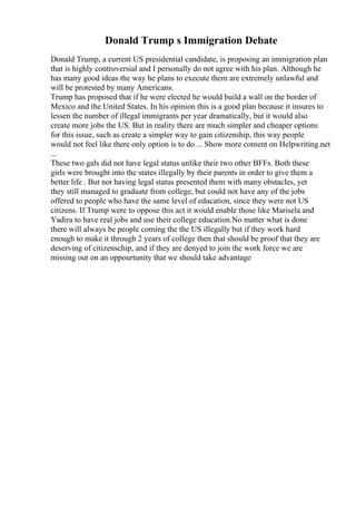 Donald Trump s Immigration Debate
Donald Trump, a current US presidential candidate, is proposing an immigration plan
that is highly controversial and I personally do not agree with his plan. Although he
has many good ideas the way he plans to execute them are extremely unlawful and
will be protested by many Americans.
Trump has proposed that if he were elected he would build a wall on the border of
Mexico and the United States. In his opinion this is a good plan because it insures to
lessen the number of illegal immigrants per year dramatically, but it would also
create more jobs the US. But in reality there are much simpler and cheaper options
for this issue, such as create a simpler way to gain citizenship, this way people
would not feel like there only option is to do ... Show more content on Helpwriting.net
...
These two gals did not have legal status unlike their two other BFFs. Both these
girls were brought into the states illegally by their parents in order to give them a
better life . But not having legal status presented them with many obstacles, yet
they still managed to graduate from college, but could not have any of the jobs
offered to people who have the same level of education, since they were not US
citizens. If Trump were to oppose this act it would enable those like Marisela and
Yadira to have real jobs and use their college education.No matter what is done
there will always be people coming the the US illegally but if they work hard
enough to make it through 2 years of college then that should be proof that they are
deserving of citizenschip, and if they are denyed to join the work force we are
missing out on an oppourtunity that we should take advantage
 