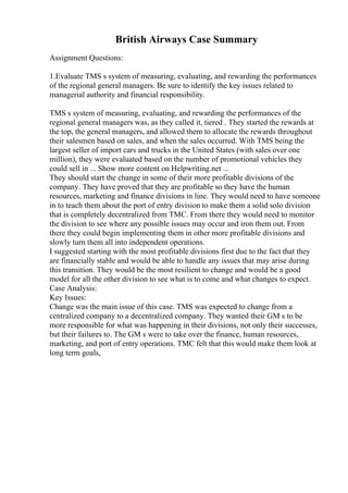 British Airways Case Summary
Assignment Questions:
1.Evaluate TMS s system of measuring, evaluating, and rewarding the performances
of the regional general managers. Be sure to identify the key issues related to
managerial authority and financial responsibility.
TMS s system of measuring, evaluating, and rewarding the performances of the
regional general managers was, as they called it, tiered . They started the rewards at
the top, the general managers, and allowed them to allocate the rewards throughout
their salesmen based on sales, and when the sales occurred. With TMS being the
largest seller of import cars and trucks in the United States (with sales over one
million), they were evaluated based on the number of promotional vehicles they
could sell in ... Show more content on Helpwriting.net ...
They should start the change in some of their more profitable divisions of the
company. They have proved that they are profitable so they have the human
resources, marketing and finance divisions in line. They would need to have someone
in to teach them about the port of entry division to make them a solid solo division
that is completely decentralized from TMC. From there they would need to monitor
the division to see where any possible issues may occur and iron them out. From
there they could begin implementing them in other more profitable divisions and
slowly turn them all into independent operations.
I suggested starting with the most profitable divisions first due to the fact that they
are financially stable and would be able to handle any issues that may arise during
this transition. They would be the most resilient to change and would be a good
model for all the other division to see what is to come and what changes to expect.
Case Analysis:
Key Issues:
Change was the main issue of this case. TMS was expected to change from a
centralized company to a decentralized company. They wanted their GM s to be
more responsible for what was happening in their divisions, not only their successes,
but their failures to. The GM s were to take over the finance, human resources,
marketing, and port of entry operations. TMC felt that this would make them look at
long term goals,
 