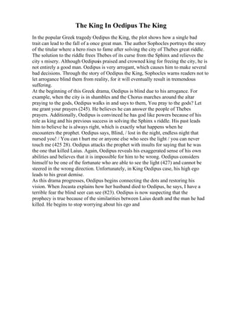 The King In Oedipus The King
In the popular Greek tragedy Oedipus the King, the plot shows how a single bad
trait can lead to the fall of a once great man. The author Sophocles portrays the story
of the titular where a hero rises to fame after solving the city of Thebes great riddle.
The solution to the riddle frees Thebes of its curse from the Sphinx and relieves the
city s misery. Although Oedipusis praised and crowned king for freeing the city, he is
not entirely a good man. Oedipus is very arrogant, which causes him to make several
bad decisions. Through the story of Oedipus the King, Sophocles warns readers not to
let arrogance blind them from reality, for it will eventually result in tremendous
suffering.
At the beginning of this Greek drama, Oedipus is blind due to his arrogance. For
example, when the city is in shambles and the Chorus marches around the altar
praying to the gods, Oedipus walks in and says to them, You pray to the gods? Let
me grant your prayers (245). He believes he can answer the people of Thebes
prayers. Additionally, Oedipus is convinced he has god like powers because of his
role as king and his previous success in solving the Sphinx s riddle. His past leads
him to believe he is always right, which is exactly what happens when he
encounters the prophet. Oedipus says, Blind, / lost in the night, endless night that
nursed you! / You can t hurt me or anyone else who sees the light / you can never
touch me (425 28). Oedipus attacks the prophet with insults for saying that he was
the one that killed Laius. Again, Oedipus reveals his exaggerated sense of his own
abilities and believes that it is impossible for him to be wrong. Oedipus considers
himself to be one of the fortunate who are able to see the light (427) and cannot be
steered in the wrong direction. Unfortunately, in King Oedipus case, his high ego
leads to his great demise.
As this drama progresses, Oedipus begins connecting the dots and restoring his
vision. When Jocasta explains how her husband died to Oedipus, he says, I have a
terrible fear the blind seer can see (823). Oedipus is now suspecting that the
prophecy is true because of the similarities between Laius death and the man he had
killed. He begins to stop worrying about his ego and
 