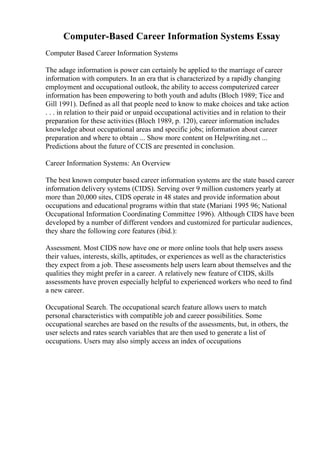 Computer-Based Career Information Systems Essay
Computer Based Career Information Systems
The adage information is power can certainly be applied to the marriage of career
information with computers. In an era that is characterized by a rapidly changing
employment and occupational outlook, the ability to access computerized career
information has been empowering to both youth and adults (Bloch 1989; Tice and
Gill 1991). Defined as all that people need to know to make choices and take action
. . . in relation to their paid or unpaid occupational activities and in relation to their
preparation for these activities (Bloch 1989, p. 120), career information includes
knowledge about occupational areas and specific jobs; information about career
preparation and where to obtain ... Show more content on Helpwriting.net ...
Predictions about the future of CCIS are presented in conclusion.
Career Information Systems: An Overview
The best known computer based career information systems are the state based career
information delivery systems (CIDS). Serving over 9 million customers yearly at
more than 20,000 sites, CIDS operate in 48 states and provide information about
occupations and educational programs within that state (Mariani 1995 96; National
Occupational Information Coordinating Committee 1996). Although CIDS have been
developed by a number of different vendors and customized for particular audiences,
they share the following core features (ibid.):
Assessment. Most CIDS now have one or more online tools that help users assess
their values, interests, skills, aptitudes, or experiences as well as the characteristics
they expect from a job. These assessments help users learn about themselves and the
qualities they might prefer in a career. A relatively new feature of CIDS, skills
assessments have proven especially helpful to experienced workers who need to find
a new career.
Occupational Search. The occupational search feature allows users to match
personal characteristics with compatible job and career possibilities. Some
occupational searches are based on the results of the assessments, but, in others, the
user selects and rates search variables that are then used to generate a list of
occupations. Users may also simply access an index of occupations
 