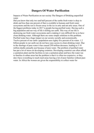 Dangers Of Water Purification
Impacts of Water Purification on our society The Dangers of Drinking unpurified
water
Did you know that only two and half percent of the earths fresh water is okay to
drink and less than one percent of that is available to humans and fresh water
ecosystems and the rest is frozen away in the ice in artic and ant artic areas. One of
the biggest problems today in 2017 is people having purified water. Having such a
big population and our way of life is killing our earth. This way of our life is
destroying our fresh water ecosystems and is making it very difficult for us to have
clean drinking water. Although there are some simple solutions to this problem.
Purified water has a huge impact on our society socially and economically.
Twelve percent of our earth s population uses eighty five percent of its water. 1.2
billion people in our earth our do not have easy access to clean drinking water. Due
to the shortage of pure water it has caused 250 million deceases, leading to 5 10
million deaths annually just because of pure water. The problem of purified water
has put a lot of stress on developing countries. Developing countries can often afford
a sanitation plant and the facilities to run a sanitation plant and have the water run
to families in urban areas but the problem is that it is often too expensive, or they
don t have everything to reach rural areas leaving a lot of poor families without pure
water. In Africa the women are given the responsibility to collect water for
 