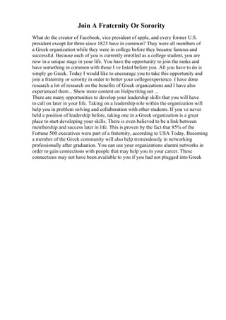 Join A Fraternity Or Sorority
What do the creator of Facebook, vice president of apple, and every former U.S.
president except for three since 1825 have in common? They were all members of
a Greek organization while they were in college before they became famous and
successful. Because each of you is currently enrolled as a college student, you are
now in a unique stage in your life. You have the opportunity to join the ranks and
have something in common with those I ve listed before you. All you have to do is
simply go Greek. Today I would like to encourage you to take this opportunity and
join a fraternity or sorority in order to better your collegeexperience. I have done
research a lot of research on the benefits of Greek organizations and I have also
experienced them... Show more content on Helpwriting.net ...
There are many opportunities to develop your leadership skills that you will have
to call on later in your life. Taking on a leadership role within the organization will
help you in problem solving and collaboration with other students. If you ve never
held a position of leadership before, taking one in a Greek organization is a great
place to start developing your skills. There is even believed to be a link between
membership and success later in life. This is proven by the fact that 85% of the
Fortune 500 executives were part of a fraternity, according to USA Today. Becoming
a member of the Greek community will also help tremendously in networking
professionally after graduation. You can use your organizations alumni networks in
order to gain connections with people that may help you in your career. These
connections may not have been available to you if you had not plugged into Greek
 
