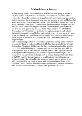 Michael Jordan Success
A man of many talents, Michael Jordan is. Part of a very elite group of athletes to
play two professional sports in their lifetime. Michael Jordan played for fifteen
years in the NBA and a year in minor league baseball. An African American standing
six foot six inches above the ground, some may say sports came easy for Michael, but
how wrong they are. It was not always an easy road for Michael Jordan, but a road he
would take many times again. This road tested his determination, strength, guts, and
it always tested his love for the game. Michael Jordan once said, I ve failed over
and over and over again in my life. And that is why I succeed. The athlete from
Wilmington, North Carolina was first tested his sophomore year in high school.
Basketballtryouts didn t go as Michael had planned, he got cut from his varsity team.
Being five foot eleven everything wasn t so easy for him. Instead of using that as a
reason to quit, Mike used it as motivation. His next... Show more content on
Helpwriting.net ...
He won three championships in a row in first nine before retiring for the first time
to pursue his dream in professional baseball. Michael then returned to the Chicago
Bulls and the NBA in the 1994 season. He then won three championships again in
1995, 1996, and 1997 before retiring once again. He returned once more with the
Washington Wizards in 2001 and then retire for good in 2003. A player who was
challenged from the beginning of his basketball experience and throughout his
entire career. He faced many challenges such as playing through a terrible sickness
in the NBA playoffs. During the game he would puke on the sidelines during
stoppages in play. But Michael Jordan was also a man of success, as he won six
NBA championships and two gold medal with the famous Dream Team in the
Olympics. Overall, Michael Jordan had many ups and downs, and how he handled
them and rose above everything is why he is the greatest athlete of all
 