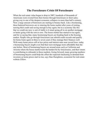 The Foreclosure Crisis Of Foreclosure
When the real estate value began to drop in 2007, hundreds of thousands of
Americans were evicted from their homes through foreclosure or short sales;
giving way to one of the deepest economic collapses in more than half a century.
Now a large amount of borrowers are starting to bounce back. Like a boomerang,
these battered borrowers are re entering the home market after years of renting,
nursing their credit and saving enough to buy again; but in a economy like this
that we could say now is sort of stable is it smart going all in on another mortgage
or better going with the rent to own .The house market has started to rise again,
and for so saying that, many boomerang buyers are heading back to the housing
market. People who go through foreclosure can rebuild credit records and qualify
for home loans again in three to seven years if they manage their finances well.
With many home prices still at low prices and interest rates near record lows, today
s boomerang buyers might even find their next mortgage more affordable than the
one before. Most of boomerang buyers are around areas such as California and
Arizona where the house market took the hardest hit by foreclosures, and their return
is contributing to rebounds in those markets. Going forward, many growing numbers
of boomerang buyers could help the offset the expected slackening in demand from
investors as home prices start to rise, says Stan Humphries, economist for real estate
website Zillow.
 