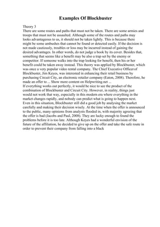 Examples Of Blockbuster
Theory 3
There are some routes and paths that must not be taken. There are some armies and
troops that must not be assaulted. Although some of the routes and paths may
looks advantageous to us, it should not be taken lightly. This is because there
might be some ambushes that cannot be found or detected easily. If the decision is
not made cautiously, troubles or loss may be incurred instead of gaining the
desired advantages. In other words, do not judge a book by its cover. Besides that,
something that seems like a benefit may be also a trap set by the enemy or
competitor. If someone walks into the trap looking for benefit, then his or her
benefit could be taken away instead. This theory was applied by Blockbuster, which
was once a very popular video rental company. The Chief Executive Officerof
Blockbuster, Jim Keyes, was interested in enhancing their retail business by
purchasing Circuit City, an electronic retailer company (Eaton, 2008). Therefore, he
made an offer to ... Show more content on Helpwriting.net ...
If everything works out perfectly, it would be nice to see the product of the
combination of Blockbuster and Circuit City. However, in reality, things just
would not work that way, especially in this modern era where everything in the
market changes rapidly, and nobody can predict what is going to happen next.
Even in this situation, Blockbuster still did a good job by analysing the market
carefully and making their decision wisely. At the time when the offer is announced
to the public, many opinions from analysts flooded in, with majority agreeing that
the offer is bad (Jacobs and Paul, 2008). They are lucky enough to found the
problems before it is too late. Although Keyes had a wonderful envision of the
future of the affiliation, he decided to give up on the offer and take the safe route in
order to prevent their company from falling into a black
 
