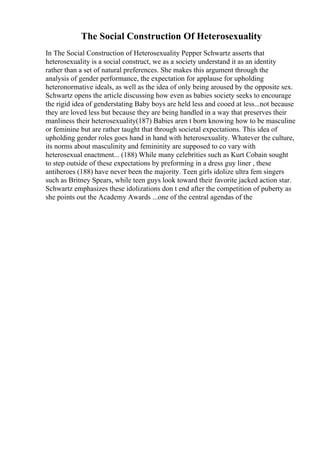 The Social Construction Of Heterosexuality
In The Social Construction of Heterosexuality Pepper Schwartz asserts that
heterosexuality is a social construct, we as a society understand it as an identity
rather than a set of natural preferences. She makes this argument through the
analysis of gender performance, the expectation for applause for upholding
heteronormative ideals, as well as the idea of only being aroused by the opposite sex.
Schwartz opens the article discussing how even as babies society seeks to encourage
the rigid idea of genderstating Baby boys are held less and cooed at less...not because
they are loved less but because they are being handled in a way that preserves their
manliness their heterosexuality(187) Babies aren t born knowing how to be masculine
or feminine but are rather taught that through societal expectations. This idea of
upholding gender roles goes hand in hand with heterosexuality. Whatever the culture,
its norms about masculinity and femininity are supposed to co vary with
heterosexual enactment... (188) While many celebrities such as Kurt Cobain sought
to step outside of these expectations by preforming in a dress guy liner , these
antiheroes (188) have never been the majority. Teen girls idolize ultra fem singers
such as Britney Spears, while teen guys look toward their favorite jacked action star.
Schwartz emphasizes these idolizations don t end after the competition of puberty as
she points out the Academy Awards ...one of the central agendas of the
 