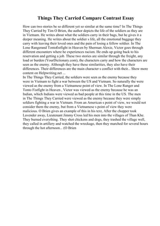 Things They Carried Compare Contrast Essay
How can two stories be so different yet so similar at the same time? In The Things
They Carried by Tim O Brien, the author depicts the life of the soldiers as they are
in Vietnam. He writes about what the soldiers carry in their bags, but he gives it a
deeper meaning. He writes about the soldier s life, all the emotional baggage they
carry with leaving their loved ones and the pain of losing a fellow soldier. In The
Lone Rangerand Tontofistfight in Heaven by Sherman Alexie, Victor goes through
different encounters where he experiences racism. He ends up going back to his
reservation and getting a job. These two stories are similar through the freight, any
load or burden (YourDictionary.com), the characters carry and how the characters are
seen as the enemy. Although they have these similarities, they also have their
differences. Their differences are the main character s conflict with their... Show more
content on Helpwriting.net ...
In The Things They Carried, the soldiers were seen as the enemy because they
were in Vietnam to fight a war between the US and Vietnam. So naturally the were
viewed as the enemy from a Vietnamese point of view. In The Lone Ranger and
Tonto Fistfight in Heaven , Victor was viewed as the enemy because he was an
Indian, which Indians were viewed as bad people at this time in the US. The men
in The Things They Carried were viewed as the enemy because they were simply
soldiers fighting a war in Vietnam. From an American s point of view, we would not
consider them the enemy, but from a Vietnamese s point of view they were
malicious. O Brien gives an example of this in his text, After the chopper took
Lavender away, Lieutenant Jimmy Cross led his men into the villages of Than Khe.
They burned everything. They shot chickens and dogs, they trashed the village well,
they called in artillery and watched the wreckage, then they marched for several hours
through the hot afternoon... (O Brien
 