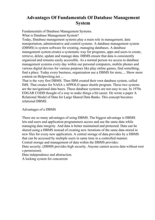 Advantages Of Fundamentals Of Database Management
System
Fundamentals of Database Management Systems.
What is Database Management System?
Today, Database management systems play a main role in management, data
transportation, administrative and control systems. A database management system
(DBMS) is system software for creating, managing databases. A database
management system creates a systematic way for programs, apps and users to create,
retrieve, delete, update and manage data. DBMS ensure that data is consistently
organized and remains easily accessible. As a normal person we access to database
management systems every day within our personal computers, mobile phones and
various digital devises for various purposes like play online games, find something,
find a place. Today every business, organization use a DBMS for store,... Show more
content on Helpwriting.net ...
That is the very first DBMS. Then IBM created their own database system, called
IMS. That creates for NASA s APPOLO space shuttle program. These two systems
are the navigational data bases. These database systems are not easy to use. In 1970s
EDGAR CODD thought of a way to make things a bit easier. He wrote a paper A
Relational Model of Data for Large Shared Data Banks. This concept becomes
relational DBMS.
Advantages of a DBMS
There are so many advantages of using DBMS. The biggest advantage is DBMS
lets end users and application programmers access and use the same data while
managing data integrity. And data is better maintained and protected. Data can be
shared using a DBMS instead of creating new iterations of the same data stored in
new files for every new application. A central storage of data provides by a DBMS
that can be accessed by multiple users in same time in a controlled manner.
Central storage and management of data within the DBMS provides:
Data security. (DBMS provides high security. Anyone cannot access data without root
s permission).
Data independence and abstraction.
A locking system for concurrent
 