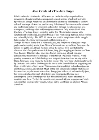 Alan Crosland s The Jazz Singer
Ethnic and racial relations in 1920s America can be broadly categorised into
movements of racial conflict counterpoised against notions of cultural hybridity.
Specifically, though Americans of all ethnicities ultimately contributed to the new
cultural landscape of America, and the very definition of American was broadened
and made more inclusive, separation and conflict between racial groupings was
widespread, and integration and homogenisation never fully materialised. Alan
Crosland s The Jazz Singer, notability as the first film to feature scenes with
synchronised sound aside, is demonstrative of this relationship between racial conflict
and cultural hybridity. The 1927 Al Jolson star vehicle s depictions of the struggle
between Jewish... Show more content on Helpwriting.net ...
Though the music in the film is nominally jazz, the composers of the jazz songs
performed are mainly white Jews. None of the musicians are African American: the
closest we get to any African rhythms above the surface level jazz before the
climactic blackface performance is Jolson s jivey, jitterbugging performance of Toot
Toot Tootsie. This film takes place in a Jewish ghetto, not a black one, and
consequently this absence is telling as to the state of 1920s race relations. White
passing Jews could shed their heritage and integrate into American society, while
black Americans were bound by their skin colour. The New York Ghetto is referred to
by the film s title card as throbbing to the music older than civilisation suggesting the
film s proliferation of the view of African Americans and their cultural creations as
uninhibited, sensual, and primal. Much of the film s music and indeed what passed
for American popular music at the time, though jazz influenced and nominally jazz ,
has been assimilated through white filters and homogenised before mass
consumption. Louis Erenberg notes that Black music could not be absorbed in
unadulterated form. To find the unadulterated, sensual African undertones of black
America they so desperately sought, whites had to visit black tan clubs in African
American
 