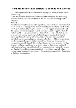 What Are The Potential Barriers To Equality And Inclusion
1.2 Analyse the potential effects of barriers to equality and inclusion in own area of
responsibility
Due to the amount of practices that can be sourced to implement into the working
environment there are a number of barriers that can occur, these can be put into
categories:
Personal
These barriers relate to individuals having differing personalities, if someone has lack
of self esteem or poor interpersonal interactions and communication it can affect the
way they treat others. They may be unaware of how to support someone with needs
that are new to them or struggle to identify resources needed to support a client. If
staff are unable to provide information to the residents or carry out tasks they may
need additional training to gather greater knowledge on equality, diversity and
inclusion; when staff are unable to acknowledge differences it can mean that
individuals are discriminated against unintentionally. This would then have an impact
on relationships and rapport built between staff and clients and discourage the
residents to work with the staff if they believe they are not being understood or their
needs are not being met, this can have further impact on their mental health and
wellbeing, therefore it is crucial that staff and management work alongside residents
and their families or friends to ensure that their voice is heard especially when
considering person centred care, as many vulnerable adults may not have the capacity
to challenge discrimination.
 