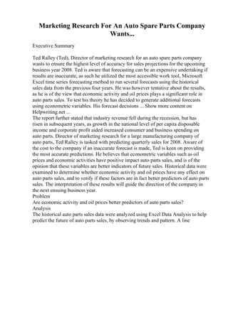 Marketing Research For An Auto Spare Parts Company
Wants...
Executive Summary
Ted Ralley (Ted), Director of marketing research for an auto spare parts company
wants to ensure the highest level of accuracy for sales projections for the upcoming
business year 2008. Ted is aware that forecasting can be an expensive undertaking if
results are inaccurate, as such he utilized the most accessible work tool, Microsoft
Excel time series forecasting method to run several forecasts using the historical
sales data from the previous four years. He was however tentative about the results,
as he is of the view that economic activity and oil prices plays a significant role in
auto parts sales. To test his theory he has decided to generate additional forecasts
using econometric variables. His forecast decisions ... Show more content on
Helpwriting.net ...
The report further stated that industry revenue fell during the recession, but has
risen in subsequent years, as growth in the national level of per capita disposable
income and corporate profit aided increased consumer and business spending on
auto parts. Director of marketing research for a large manufacturing company of
auto parts, Ted Ralley is tasked with predicting quarterly sales for 2008. Aware of
the cost to the company if an inaccurate forecast is made, Ted is keen on providing
the most accurate predictions. He believes that econometric variables such as oil
prices and economic activities have positive impact auto parts sales, and is of the
opinion that these variables are better indicators of future sales. Historical data were
examined to determine whether economic activity and oil prices have any effect on
auto parts sales, and to verify if these factors are in fact better predictors of auto parts
sales. The interpretation of these results will guide the direction of the company in
the next ensuing business year.
Problem
Are economic activity and oil prices better predictors of auto parts sales?
Analysis
The historical auto parts sales data were analyzed using Excel Data Analysis to help
predict the future of auto parts sales, by observing trends and pattern. A line
 