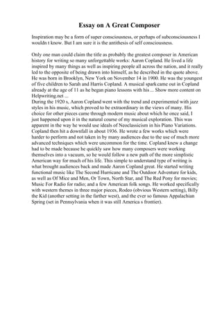 Essay on A Great Composer
Inspiration may be a form of super consciousness, or perhaps of subconsciousness I
wouldn t know. But I am sure it is the antithesis of self consciousness.
Only one man could claim the title as probably the greatest composer in American
history for writing so many unforgettable works: Aaron Copland. He lived a life
inspired by many things as well as inspiring people all across the nation, and it really
led to the opposite of being drawn into himself, as he described in the quote above.
He was born in Brooklyn, New York on November 14 in 1900. He was the youngest
of five children to Sarah and Harris Copland. A musical sparkcame out in Copland
already at the age of 11 as he began piano lessons with his ... Show more content on
Helpwriting.net ...
During the 1920 s, Aaron Copland went with the trend and experimented with jazz
styles in his music, which proved to be extraordinary in the views of many. His
choice for other pieces came through modern music about which he once said, I
just happened upon it in the natural course of my musical exploration. This was
apparent in the way he would use ideals of Neoclassicism in his Piano Variations.
Copland then hit a downfall in about 1936. He wrote a few works which were
harder to perform and not taken in by many audiences due to the use of much more
advanced techniques which were uncommon for the time. Copland knew a change
had to be made because he quickly saw how many composers were working
themselves into a vacuum, so he would follow a new path of the more simplistic
American way for much of his life. This simple to understand type of writing is
what brought audiences back and made Aaron Copland great. He started writing
functional music like The Second Hurricane and The Outdoor Adventure for kids,
as well as Of Mice and Men, Or Town, North Star, and The Red Pony for movies;
Music For Radio for radio; and a few American folk songs. He worked specifically
with western themes in three major pieces, Rodeo (obvious Western setting), Billy
the Kid (another setting in the farther west), and the ever so famous Appalachian
Spring (set in Pennsylvania when it was still America s frontier).
 