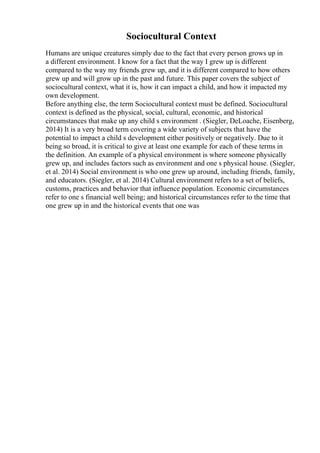 Sociocultural Context
Humans are unique creatures simply due to the fact that every person grows up in
a different environment. I know for a fact that the way I grew up is different
compared to the way my friends grew up, and it is different compared to how others
grew up and will grow up in the past and future. This paper covers the subject of
sociocultural context, what it is, how it can impact a child, and how it impacted my
own development.
Before anything else, the term Sociocultural context must be defined. Sociocultural
context is defined as the physical, social, cultural, economic, and historical
circumstances that make up any child s environment . (Siegler, DeLoache, Eisenberg,
2014) It is a very broad term covering a wide variety of subjects that have the
potential to impact a child s development either positively or negatively. Due to it
being so broad, it is critical to give at least one example for each of these terms in
the definition. An example of a physical environment is where someone physically
grew up, and includes factors such as environment and one s physical house. (Siegler,
et al. 2014) Social environment is who one grew up around, including friends, family,
and educators. (Siegler, et al. 2014) Cultural environment refers to a set of beliefs,
customs, practices and behavior that influence population. Economic circumstances
refer to one s financial well being; and historical circumstances refer to the time that
one grew up in and the historical events that one was
 
