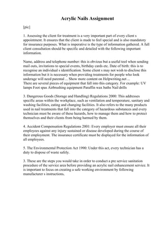 Acrylic Nails Assignment
[pic]
1. Assessing the client for treatment is a very important part of every client s
appointment. It ensures that the client is made to feel special and is also mandatory
for insurance purposes. What is imperative is the type of information gathered. A full
client consultation should be specific and detailed with the following important
information.
Name, address and telephone number: this is obvious but a useful tool when sending
mail outs, invitations to special events, birthday cards etc. Date of birth: this is to
recognise an individual s identification. Some client s may not wish to disclose this
information but it is necessary when providing treatments for people who look
underage will need parental ... Show more content on Helpwriting.net ...
There are several pieces of equipment that fall into this category. For example: UV
lamps Foot spas Airbrushing equipment Paraffin wax baths Nail drills
3. Dangerous Goods (Storage and Handling) Regulations 2000: This addresses
specific areas within the workplace, such as ventilation and temperature, sanitary and
washing facilities, eating and changing facilities. It also refers to the many products
used in nail treatments that fall into the category of hazardous substances and every
technician must be aware of these hazards, how to manage them and how to protect
themselves and their clients from being harmed by them.
4. Accident Compensation Regulations 2001: Every employer must ensure all their
employees against any injury sustained or disease developed during the course of
their employment. The insurance certificate must be displayed for the information of
all employees.
5. The Environmental Protection Act 1990: Under this act, every technician has a
duty to dispose of waste safely.
3. These are the steps you would take in order to conduct a pre service sanitation
procedure of the service area before providing an acrylic nail enhancement service. It
is important to focus on creating a safe working environment by following
manufacturer s instructions,
 