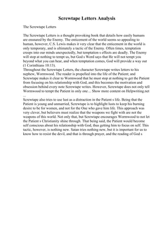 Screwtape Letters Analysis
The Screwtape Letters
The Screwtape Letters is a thought provoking book that details how easily humans
are ensnared by the Enemy. The enticement of the world seems so appealing to
human, however, C.S. Lewis makes it very clear that the enticement in the world is
only temporary, and is ultimately a tactic of the Enemy. Often times, temptation
creeps into our minds unexpectedly, but temptation s effects are deadly. The Enemy
will stop at nothing to tempt us, but God s Word says that He will not tempt you
beyond what you can bear, and when temptation comes, God will provide a way out
(1 Corinthians 10:13).
Throughout the Screwtape Letters, the character Screwtape writes letters to his
nephew, Wormwood. The reader is propelled into the life of the Patient; and
Screwtape makes it clear to Wormwood that he must stop at nothing to get the Patient
from focusing on his relationship with God, and this becomes the motivation and
obsession behind every note Screwtape writes. However, Screwtape does not only tell
Wormwood to tempt the Patient in only one ... Show more content on Helpwriting.net
...
Screwtape also tries to use lust as a distraction in the Patient s life. Being that the
Patient is young and unmarried, Screwtape is to highlight lusts to keep his burning
desire to be for women, and not for the One who gave him life. This approach was
very clever, but believers must realize that the weapons we fight with are not the
weapons of this world. Not only that, but Screwtape encourages Wormwood to not let
the Patient s Christianity shine through. That being said, the Patient would become
self conscious about his relationship with God, thus getting him to focus on self. This
tactic, however, is nothing new. Satan tries nothing new, but it is important for us to
know how to resist the devil, and that is through prayer, and the reading of God s
 