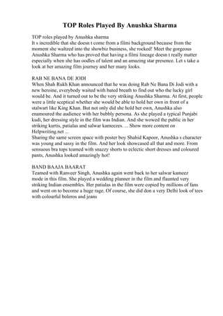 TOP Roles Played By Anushka Sharma
TOP roles played by Anushka sharma
It s incredible that she doesn t come from a filmi background because from the
moment she waltzed into the showbiz business, she rocked! Meet the gorgeous
Anushka Sharma who has proved that having a filmi lineage doesn t really matter
especially when she has oodles of talent and an amazing star presence. Let s take a
look at her amazing film journey and her many looks.
RAB NE BANA DE JODI
When Shah Rukh Khan announced that he was doing Rab Ne Bana Di Jodi with a
new heroine, everybody waited with bated breath to find out who the lucky girl
would be. And it turned out to be the very striking Anushka Sharma. At first, people
were a little sceptical whether she would be able to hold her own in front of a
stalwart like King Khan. But not only did she hold her own, Anushka also
enamoured the audience with her bubbly persona. As she played a typical Punjabi
kudi, her dressing style in the film was Indian. And she wowed the public in her
striking kurtis, patialas and salwar kameezes. ... Show more content on
Helpwriting.net ...
Sharing the same screen space with poster boy Shahid Kapoor, Anushka s character
was young and sassy in the film. And her look showcased all that and more. From
sensuous bra tops teamed with snazzy shorts to eclectic short dresses and coloured
pants, Anushka looked amazingly hot!
BAND BAAJA BAARAT
Teamed with Ranveer Singh, Anushka again went back to her salwar kameez
mode in this film. She played a wedding planner in the film and flaunted very
striking Indian ensembles. Her patialas in the film were copied by millions of fans
and went on to become a huge rage. Of course, she did don a very Delhi look of tees
with colourful boleros and jeans
 