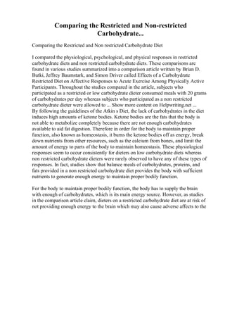 Comparing the Restricted and Non-restricted
Carbohydrate...
Comparing the Restricted and Non restricted Carbohydrate Diet
I compared the physiological, psychological, and physical responses in restricted
carbohydrate diets and non restricted carbohydrate diets. These comparisons are
found in various studies summarized into a comparison article written by Brian D.
Butki, Jeffrey Baumstark, and Simon Driver called Effects of a Carbohydrate
Restricted Diet on Affective Responses to Acute Exercise Among Physically Active
Participants. Throughout the studies compared in the article, subjects who
participated as a restricted or low carbohydrate dieter consumed meals with 20 grams
of carbohydrates per day whereas subjects who participated as a non restricted
carbohydrate dieter were allowed to ... Show more content on Helpwriting.net ...
By following the guidelines of the Atkin s Diet, the lack of carbohydrates in the diet
induces high amounts of ketone bodies. Ketone bodies are the fats that the body is
not able to metabolize completely because there are not enough carbohydrates
available to aid fat digestion. Therefore in order for the body to maintain proper
function, also known as homeostasis, it burns the ketone bodies off as energy, break
down nutrients from other resources, such as the calcium from bones, and limit the
amount of energy to parts of the body to maintain homeostasis. These physiological
responses seem to occur consistently for dieters on low carbohydrate diets whereas
non restricted carbohydrate dieters were rarely observed to have any of these types of
responses. In fact, studies show that balance meals of carbohydrates, proteins, and
fats provided in a non restricted carbohydrate diet provides the body with sufficient
nutrients to generate enough energy to maintain proper bodily function.
For the body to maintain proper bodily function, the body has to supply the brain
with enough of carbohydrates, which is its main energy source. However, as studies
in the comparison article claim, dieters on a restricted carbohydrate diet are at risk of
not providing enough energy to the brain which may also cause adverse affects to the
 