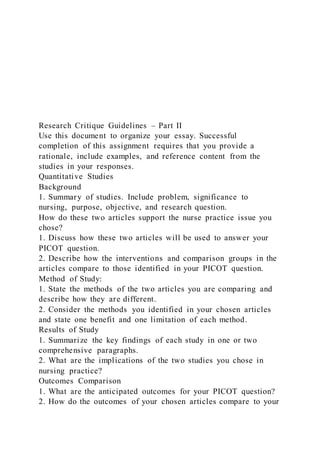 Research Critique Guidelines – Part II
Use this document to organize your essay. Successful
completion of this assignment requires that you provide a
rationale, include examples, and reference content from the
studies in your responses.
Quantitative Studies
Background
1. Summary of studies. Include problem, significance to
nursing, purpose, objective, and research question.
How do these two articles support the nurse practice issue you
chose?
1. Discuss how these two articles will be used to answer your
PICOT question.
2. Describe how the interventions and comparison groups in the
articles compare to those identified in your PICOT question.
Method of Study:
1. State the methods of the two articles you are comparing and
describe how they are different.
2. Consider the methods you identified in your chosen articles
and state one benefit and one limitation of each method.
Results of Study
1. Summarize the key findings of each study in one or two
comprehensive paragraphs.
2. What are the implications of the two studies you chose in
nursing practice?
Outcomes Comparison
1. What are the anticipated outcomes for your PICOT question?
2. How do the outcomes of your chosen articles compare to your
 
