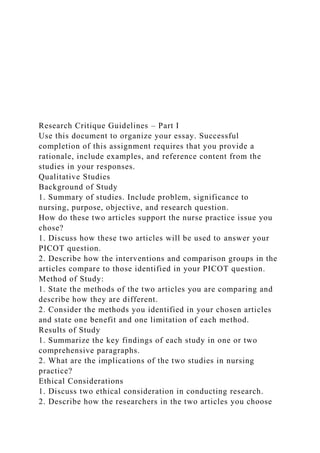 Research Critique Guidelines – Part I
Use this document to organize your essay. Successful
completion of this assignment requires that you provide a
rationale, include examples, and reference content from the
studies in your responses.
Qualitative Studies
Background of Study
1. Summary of studies. Include problem, significance to
nursing, purpose, objective, and research question.
How do these two articles support the nurse practice issue you
chose?
1. Discuss how these two articles will be used to answer your
PICOT question.
2. Describe how the interventions and comparison groups in the
articles compare to those identified in your PICOT question.
Method of Study:
1. State the methods of the two articles you are comparing and
describe how they are different.
2. Consider the methods you identified in your chosen articles
and state one benefit and one limitation of each method.
Results of Study
1. Summarize the key findings of each study in one or two
comprehensive paragraphs.
2. What are the implications of the two studies in nursing
practice?
Ethical Considerations
1. Discuss two ethical consideration in conducting research.
2. Describe how the researchers in the two articles you choose
 