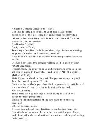 Research Critique Guidelines – Part I
Use this document to organize your essay. Successful
completion of this assignment requires that you provide a
rationale, include examples, and reference content from the
studies in your responses.
Qualitative Studies
Background of Study
Summary of studies. Include problem, significance to nursing,
purpose, objective, and research question.
How do these two articles support the nurse practice issue you
chose?
Discuss how these two articles will be used to answer your
PICOT question.
Describe how the interventions and comparison groups in the
articles compare to those identified in your PICOT question.
Method of Study:
State the methods of the two articles you are comparing and
describe how they are different.
Consider the methods you identified in your chosen articles and
state one benefit and one limitation of each method.
Results of Study
Summarize the key findings of each study in one or two
comprehensive paragraphs.
What are the implications of the two studies in nursing
practice?
Ethical Considerations
Discuss two ethical consideration in conducting research.
Describe how the researchers in the two articles you choose
took these ethical considerations into account while performing
their research.
 