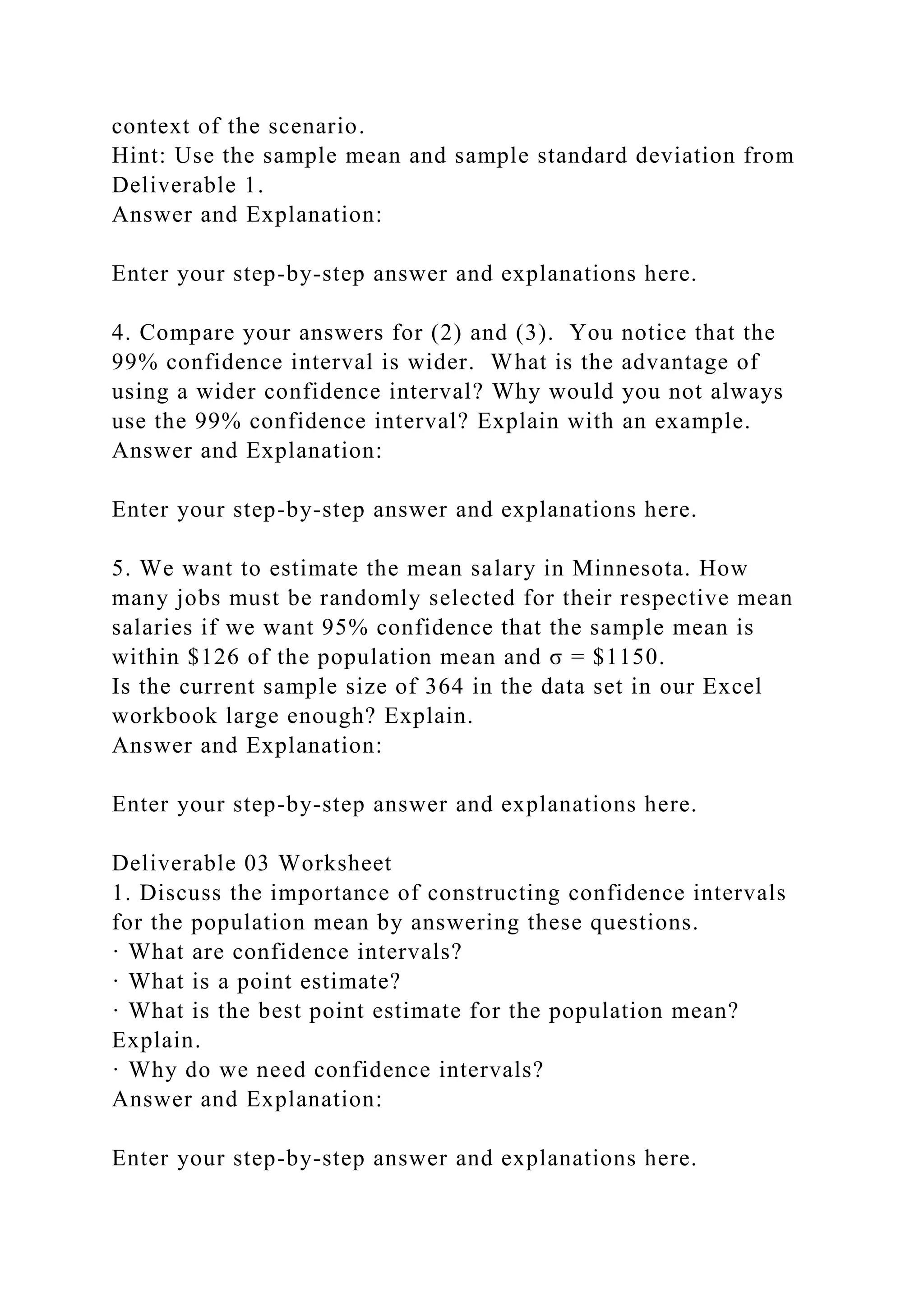 context of the scenario.
Hint: Use the sample mean and sample standard deviation from
Deliverable 1.
Answer and Explanation:
Enter your step-by-step answer and explanations here.
4. Compare your answers for (2) and (3). You notice that the
99% confidence interval is wider. What is the advantage of
using a wider confidence interval? Why would you not always
use the 99% confidence interval? Explain with an example.
Answer and Explanation:
Enter your step-by-step answer and explanations here.
5. We want to estimate the mean salary in Minnesota. How
many jobs must be randomly selected for their respective mean
salaries if we want 95% confidence that the sample mean is
within $126 of the population mean and σ = $1150.
Is the current sample size of 364 in the data set in our Excel
workbook large enough? Explain.
Answer and Explanation:
Enter your step-by-step answer and explanations here.
Deliverable 03 Worksheet
1. Discuss the importance of constructing confidence intervals
for the population mean by answering these questions.
· What are confidence intervals?
· What is a point estimate?
· What is the best point estimate for the population mean?
Explain.
· Why do we need confidence intervals?
Answer and Explanation:
Enter your step-by-step answer and explanations here.
 