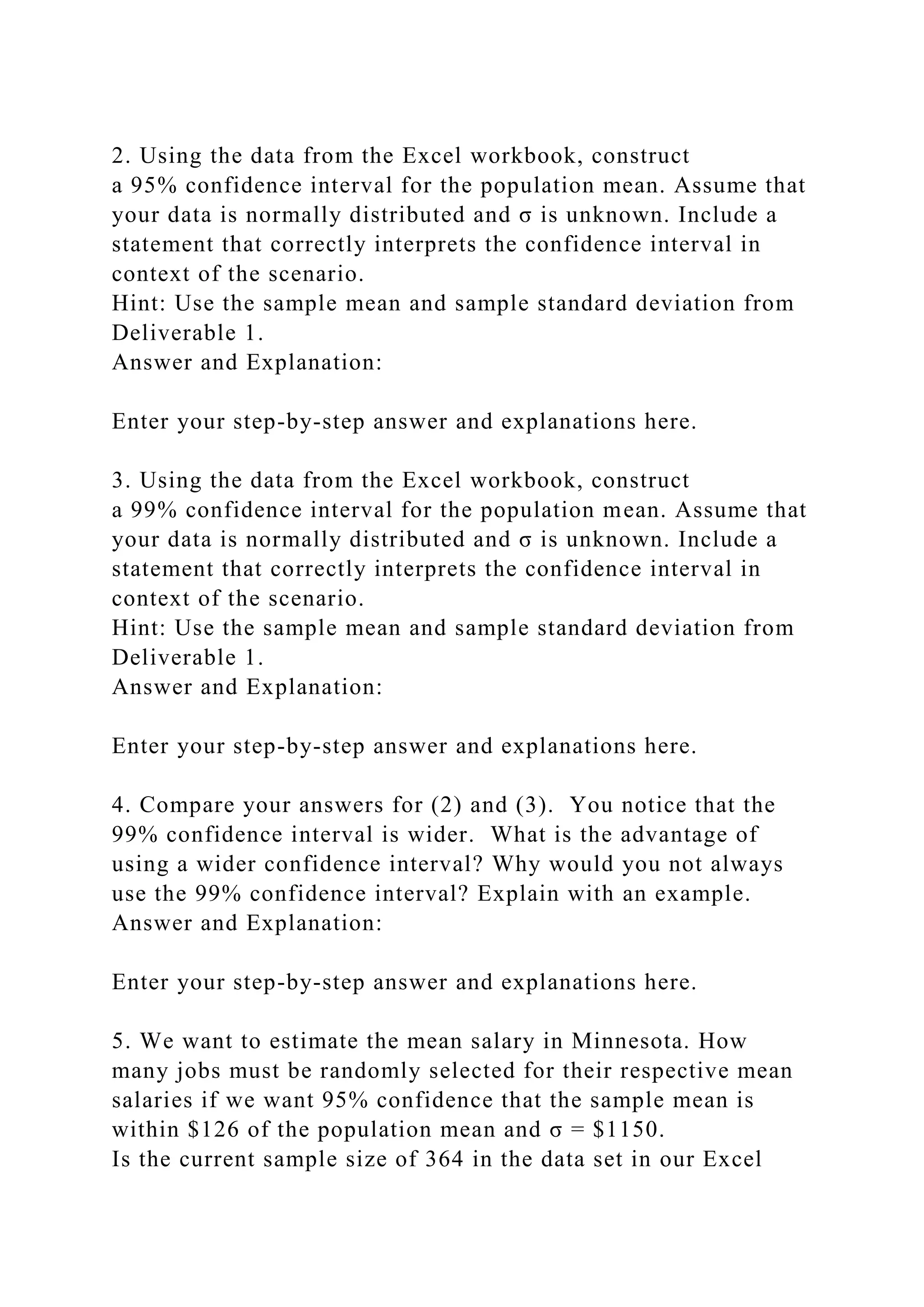 2. Using the data from the Excel workbook, construct
a 95% confidence interval for the population mean. Assume that
your data is normally distributed and σ is unknown. Include a
statement that correctly interprets the confidence interval in
context of the scenario.
Hint: Use the sample mean and sample standard deviation from
Deliverable 1.
Answer and Explanation:
Enter your step-by-step answer and explanations here.
3. Using the data from the Excel workbook, construct
a 99% confidence interval for the population mean. Assume that
your data is normally distributed and σ is unknown. Include a
statement that correctly interprets the confidence interval in
context of the scenario.
Hint: Use the sample mean and sample standard deviation from
Deliverable 1.
Answer and Explanation:
Enter your step-by-step answer and explanations here.
4. Compare your answers for (2) and (3). You notice that the
99% confidence interval is wider. What is the advantage of
using a wider confidence interval? Why would you not always
use the 99% confidence interval? Explain with an example.
Answer and Explanation:
Enter your step-by-step answer and explanations here.
5. We want to estimate the mean salary in Minnesota. How
many jobs must be randomly selected for their respective mean
salaries if we want 95% confidence that the sample mean is
within $126 of the population mean and σ = $1150.
Is the current sample size of 364 in the data set in our Excel
 