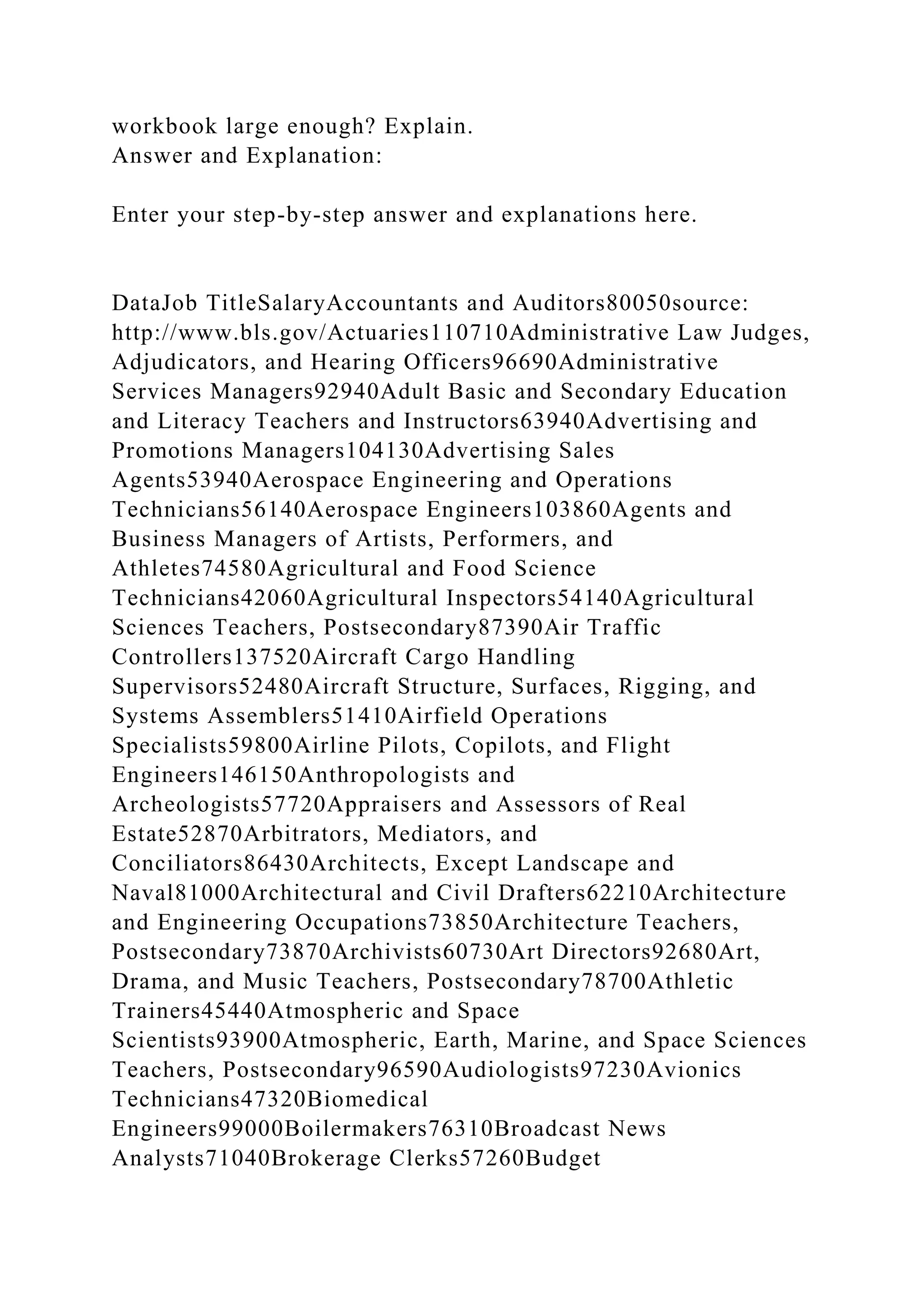 workbook large enough? Explain.
Answer and Explanation:
Enter your step-by-step answer and explanations here.
DataJob TitleSalaryAccountants and Auditors80050source:
http://www.bls.gov/Actuaries110710Administrative Law Judges,
Adjudicators, and Hearing Officers96690Administrative
Services Managers92940Adult Basic and Secondary Education
and Literacy Teachers and Instructors63940Advertising and
Promotions Managers104130Advertising Sales
Agents53940Aerospace Engineering and Operations
Technicians56140Aerospace Engineers103860Agents and
Business Managers of Artists, Performers, and
Athletes74580Agricultural and Food Science
Technicians42060Agricultural Inspectors54140Agricultural
Sciences Teachers, Postsecondary87390Air Traffic
Controllers137520Aircraft Cargo Handling
Supervisors52480Aircraft Structure, Surfaces, Rigging, and
Systems Assemblers51410Airfield Operations
Specialists59800Airline Pilots, Copilots, and Flight
Engineers146150Anthropologists and
Archeologists57720Appraisers and Assessors of Real
Estate52870Arbitrators, Mediators, and
Conciliators86430Architects, Except Landscape and
Naval81000Architectural and Civil Drafters62210Architecture
and Engineering Occupations73850Architecture Teachers,
Postsecondary73870Archivists60730Art Directors92680Art,
Drama, and Music Teachers, Postsecondary78700Athletic
Trainers45440Atmospheric and Space
Scientists93900Atmospheric, Earth, Marine, and Space Sciences
Teachers, Postsecondary96590Audiologists97230Avionics
Technicians47320Biomedical
Engineers99000Boilermakers76310Broadcast News
Analysts71040Brokerage Clerks57260Budget
 